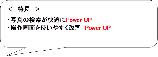 ＜　特長　＞

・写真の検索が快適にPower UP
・操作画面を使いやすく改善　Power UP
