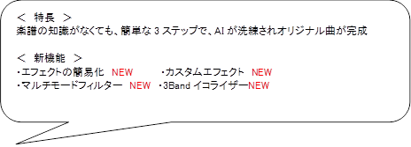＜　特長　＞
楽譜の知識がなくても、簡単な3ステップで、AIが洗練されオリジナル曲が完成

＜　新機能　＞
・エフェクトの簡易化　NEW　　　　・カスタムエフェクト　NEW
・マルチモードフィルター　NEW　・3BandイコライザーNEW

