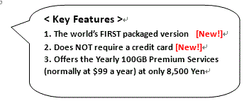 角丸四角形吹き出し: <Key Features >
1. The world’s FIRST packaged version　[New!]
2. Does NOT require a credit card [New!]
3. Offers the Yearly 100GB Premium Services (normally at $99 a year) at only 8,500 Yen
